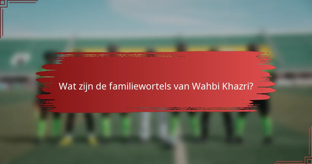 Wat zijn de familiewortels van Wahbi Khazri?