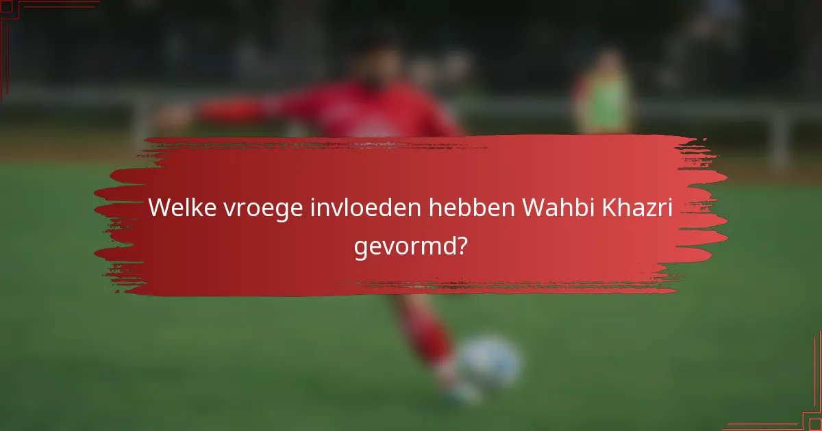 Welke vroege invloeden hebben Wahbi Khazri gevormd?